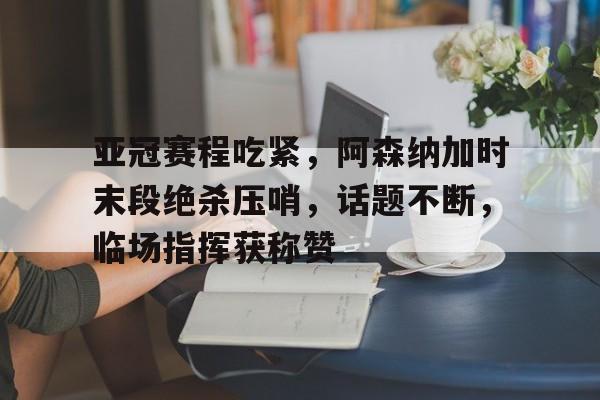 亚冠赛程吃紧，阿森纳加时末段绝杀压哨，话题不断，临场指挥获称赞(亚冠联赛规则)