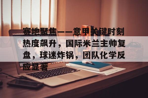 赛地聚焦——意甲关键时刻热度飙升，国际米兰主帅复盘，球迷炸锅，团队化学反应显著的简单介绍